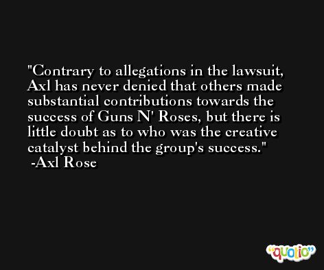 Contrary to allegations in the lawsuit, Axl has never denied that others made substantial contributions towards the success of Guns N' Roses, but there is little doubt as to who was the creative catalyst behind the group's success. -Axl Rose