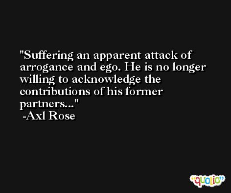 Suffering an apparent attack of arrogance and ego. He is no longer willing to acknowledge the contributions of his former partners... -Axl Rose