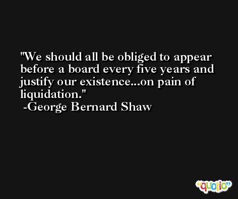 We should all be obliged to appear before a board every five years and justify our existence...on pain of liquidation. -George Bernard Shaw