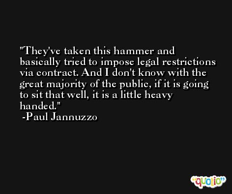 They've taken this hammer and basically tried to impose legal restrictions via contract. And I don't know with the great majority of the public, if it is going to sit that well, it is a little heavy handed. -Paul Jannuzzo