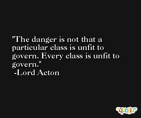 The danger is not that a particular class is unfit to govern. Every class is unfit to govern. -Lord Acton
