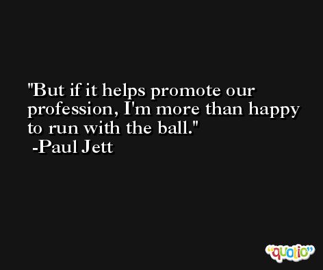 But if it helps promote our profession, I'm more than happy to run with the ball. -Paul Jett