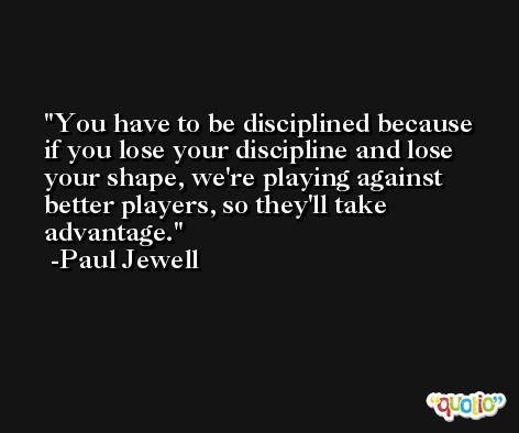 You have to be disciplined because if you lose your discipline and lose your shape, we're playing against better players, so they'll take advantage. -Paul Jewell