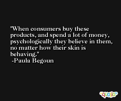 When consumers buy these products, and spend a lot of money, psychologically they believe in them, no matter how their skin is behaving. -Paula Begoun