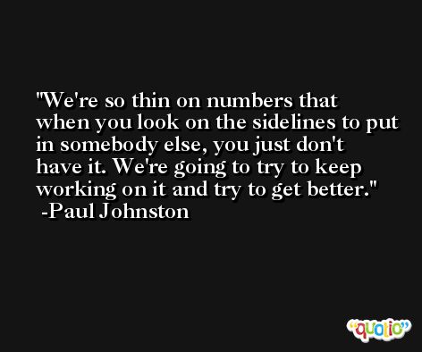 We're so thin on numbers that when you look on the sidelines to put in somebody else, you just don't have it. We're going to try to keep working on it and try to get better. -Paul Johnston