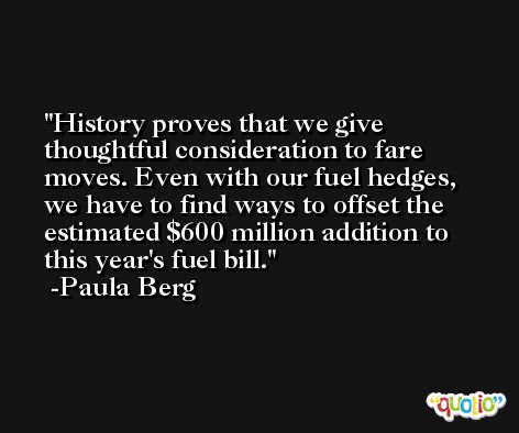 History proves that we give thoughtful consideration to fare moves. Even with our fuel hedges, we have to find ways to offset the estimated $600 million addition to this year's fuel bill. -Paula Berg