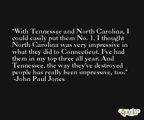 With Tennessee and North Carolina, I could easily put them No. 1. I thought North Carolina was very impressive in what they did to Connecticut. I've had them in my top three all year. And Tennessee, the way they've destroyed people has really been impressive, too. -John Paul Jones