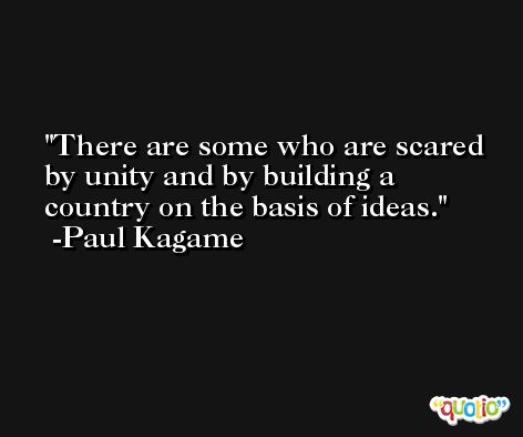 There are some who are scared by unity and by building a country on the basis of ideas. -Paul Kagame