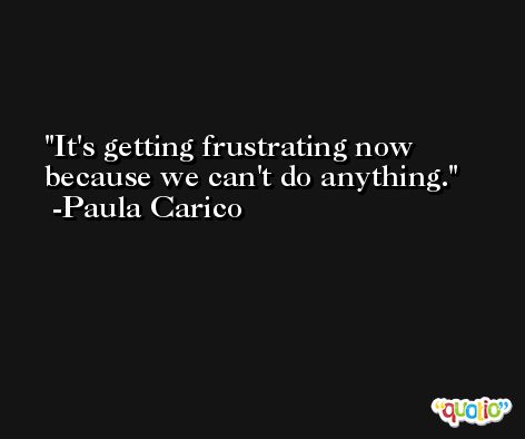It's getting frustrating now because we can't do anything. -Paula Carico