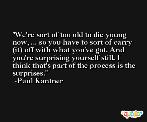 We're sort of too old to die young now, ... so you have to sort of carry (it) off with what you've got. And you're surprising yourself still. I think that's part of the process is the surprises. -Paul Kantner