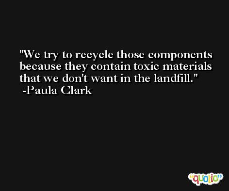We try to recycle those components because they contain toxic materials that we don't want in the landfill. -Paula Clark