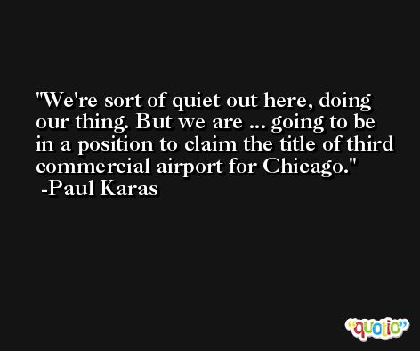 We're sort of quiet out here, doing our thing. But we are ... going to be in a position to claim the title of third commercial airport for Chicago. -Paul Karas