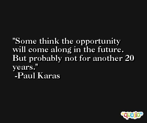 Some think the opportunity will come along in the future. But probably not for another 20 years. -Paul Karas
