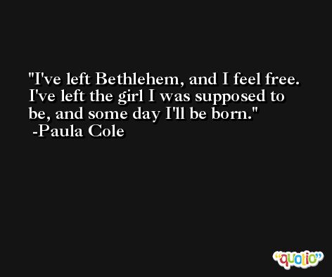 I've left Bethlehem, and I feel free. I've left the girl I was supposed to be, and some day I'll be born. -Paula Cole