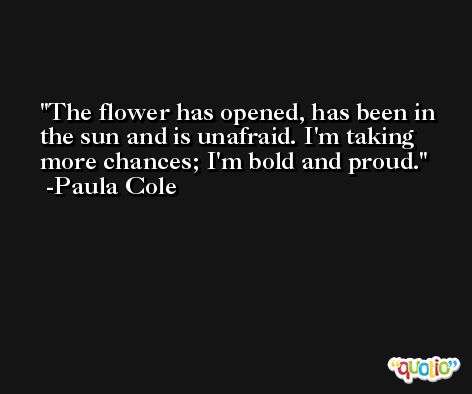 The flower has opened, has been in the sun and is unafraid. I'm taking more chances; I'm bold and proud. -Paula Cole