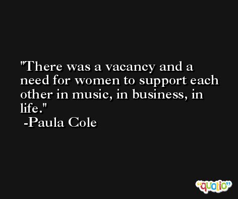 There was a vacancy and a need for women to support each other in music, in business, in life. -Paula Cole