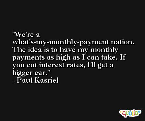 We're a what's-my-monthly-payment nation. The idea is to have my monthly payments as high as I can take. If you cut interest rates, I'll get a bigger car. -Paul Kasriel