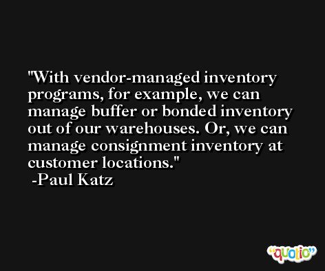 With vendor-managed inventory programs, for example, we can manage buffer or bonded inventory out of our warehouses. Or, we can manage consignment inventory at customer locations. -Paul Katz