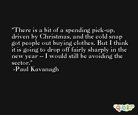 There is a bit of a spending pick-up, driven by Christmas, and the cold snap got people out buying clothes. But I think it is going to drop off fairly sharply in the new year -- I would still be avoiding the sector. -Paul Kavanagh