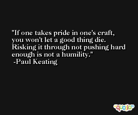 If one takes pride in one's craft, you won't let a good thing die. Risking it through not pushing hard enough is not a humility. -Paul Keating