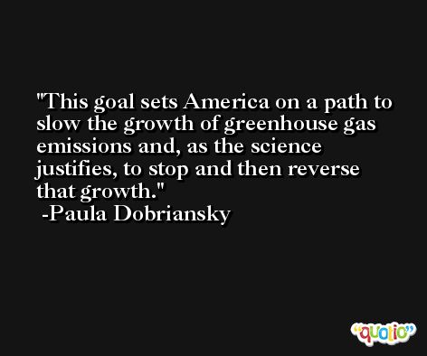 This goal sets America on a path to slow the growth of greenhouse gas emissions and, as the science justifies, to stop and then reverse that growth. -Paula Dobriansky
