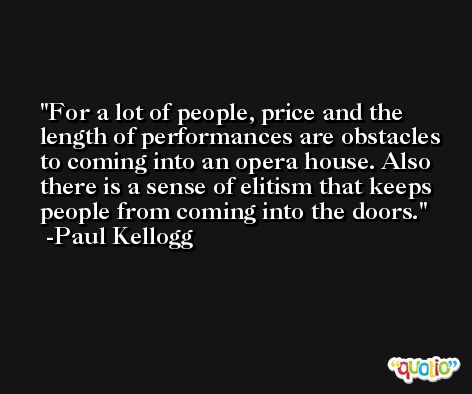 For a lot of people, price and the length of performances are obstacles to coming into an opera house. Also there is a sense of elitism that keeps people from coming into the doors. -Paul Kellogg