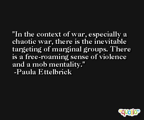 In the context of war, especially a chaotic war, there is the inevitable targeting of marginal groups. There is a free-roaming sense of violence and a mob mentality. -Paula Ettelbrick