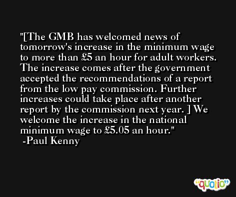[The GMB has welcomed news of tomorrow's increase in the minimum wage to more than £5 an hour for adult workers.  The increase comes after the government accepted the recommendations of a report from the low pay commission. Further increases could take place after another report by the commission next year. ] We welcome the increase in the national minimum wage to £5.05 an hour. -Paul Kenny