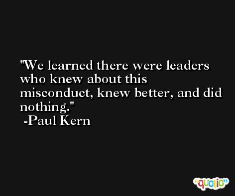 We learned there were leaders who knew about this misconduct, knew better, and did nothing. -Paul Kern