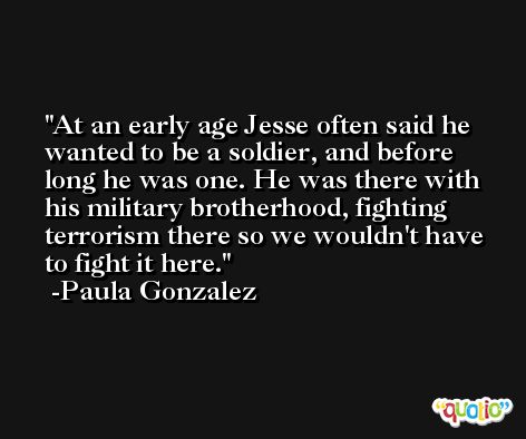 At an early age Jesse often said he wanted to be a soldier, and before long he was one. He was there with his military brotherhood, fighting terrorism there so we wouldn't have to fight it here. -Paula Gonzalez