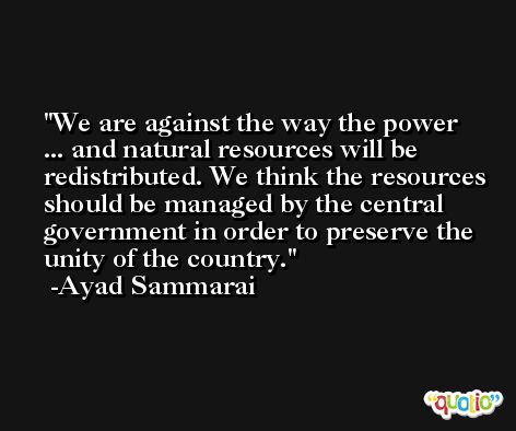 We are against the way the power ... and natural resources will be redistributed. We think the resources should be managed by the central government in order to preserve the unity of the country. -Ayad Sammarai