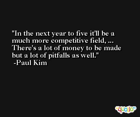 In the next year to five it'll be a much more competitive field, ... There's a lot of money to be made but a lot of pitfalls as well. -Paul Kim