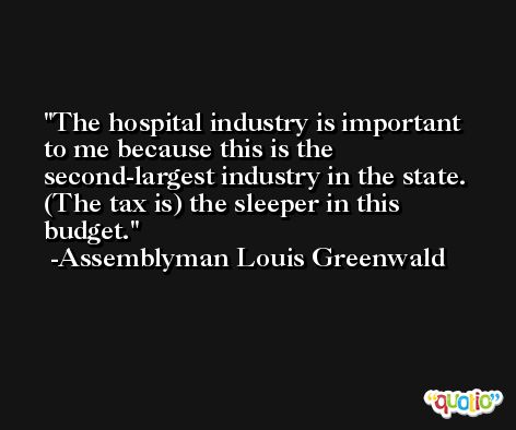 The hospital industry is important to me because this is the second-largest industry in the state. (The tax is) the sleeper in this budget. -Assemblyman Louis Greenwald