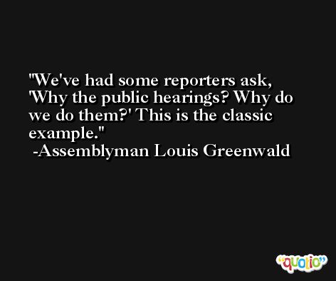 We've had some reporters ask, 'Why the public hearings? Why do we do them?' This is the classic example. -Assemblyman Louis Greenwald