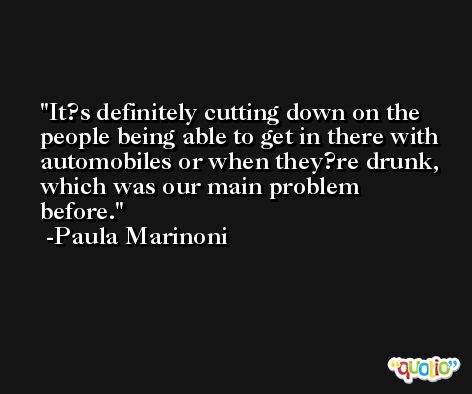 It?s definitely cutting down on the people being able to get in there with automobiles or when they?re drunk, which was our main problem before. -Paula Marinoni