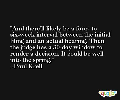 And there'll likely be a four- to six-week interval between the initial filing and an actual hearing. Then the judge has a 30-day window to render a decision. It could be well into the spring. -Paul Krell