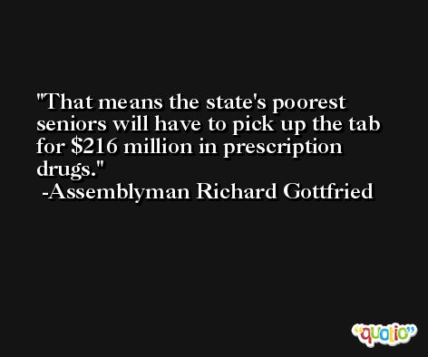 That means the state's poorest seniors will have to pick up the tab for $216 million in prescription drugs. -Assemblyman Richard Gottfried