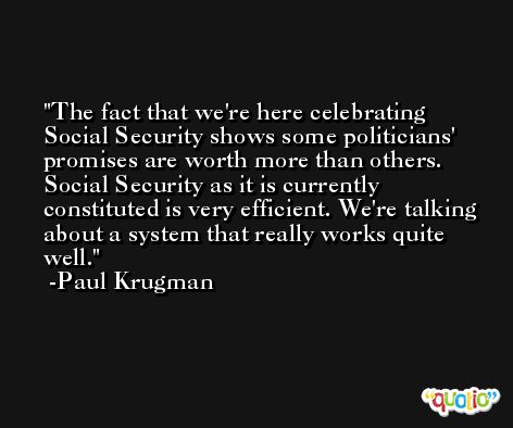 The fact that we're here celebrating Social Security shows some politicians' promises are worth more than others. Social Security as it is currently constituted is very efficient. We're talking about a system that really works quite well. -Paul Krugman
