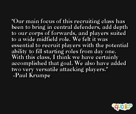 Our main focus of this recruiting class has been to bring in central defenders, add depth to our corps of forwards, and players suited to a wide midfield role. We felt it was essential to recruit players with the potential ability to fill starting roles from day one. With this class, I think we have certainly accomplished that goal. We also have added two very versatile attacking players. -Paul Krumpe