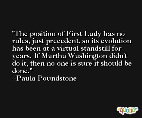 The position of First Lady has no rules, just precedent, so its evolution has been at a virtual standstill for years. If Martha Washington didn't do it, then no one is sure it should be done. -Paula Poundstone