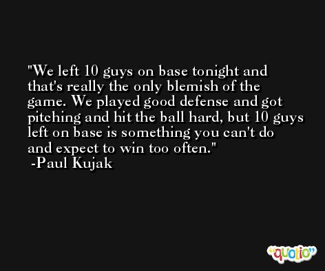 We left 10 guys on base tonight and that's really the only blemish of the game. We played good defense and got pitching and hit the ball hard, but 10 guys left on base is something you can't do and expect to win too often. -Paul Kujak