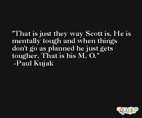 That is just they way Scott is. He is mentally tough and when things don't go as planned he just gets tougher. That is his M. O. -Paul Kujak