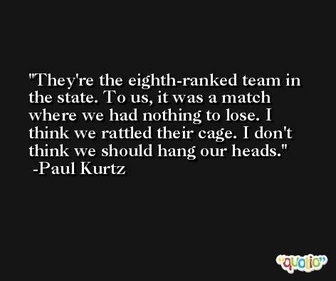 They're the eighth-ranked team in the state. To us, it was a match where we had nothing to lose. I think we rattled their cage. I don't think we should hang our heads. -Paul Kurtz