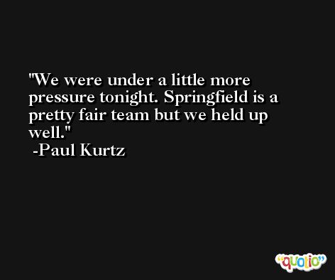 We were under a little more pressure tonight. Springfield is a pretty fair team but we held up well. -Paul Kurtz