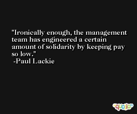 Ironically enough, the management team has engineered a certain amount of solidarity by keeping pay so low. -Paul Lackie