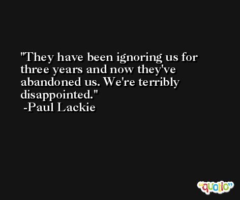They have been ignoring us for three years and now they've abandoned us. We're terribly disappointed. -Paul Lackie