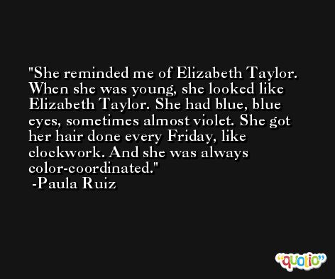 She reminded me of Elizabeth Taylor. When she was young, she looked like Elizabeth Taylor. She had blue, blue eyes, sometimes almost violet. She got her hair done every Friday, like clockwork. And she was always color-coordinated. -Paula Ruiz