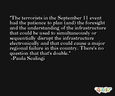 The terrorists in the September 11 event had the patience to plan (and) the foresight and the understanding of the infrastructure that could be used to simultaneously or sequentially disrupt the infrastructure electronically and that could cause a major regional failure in this country. There's no question that that's doable. -Paula Scalingi