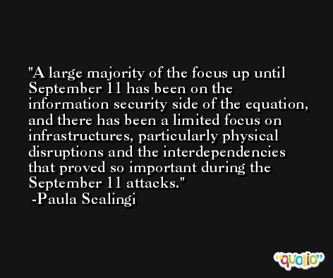A large majority of the focus up until September 11 has been on the information security side of the equation, and there has been a limited focus on infrastructures, particularly physical disruptions and the interdependencies that proved so important during the September 11 attacks. -Paula Scalingi