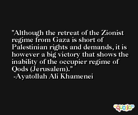 Although the retreat of the Zionist regime from Gaza is short of Palestinian rights and demands, it is however a big victory that shows the inability of the occupier regime of Qods (Jerusalem). -Ayatollah Ali Khamenei